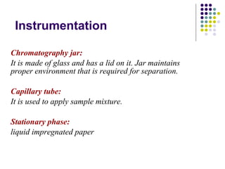 Instrumentation Chromatography jar: It is made of glass and has a lid on it. Jar maintains proper environment that is required for separation. Capillary tube: It is used to apply sample mixture.  Stationary phase: liquid impregnated paper 