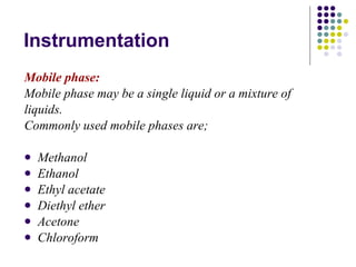 Instrumentation Mobile phase: Mobile phase may be a single liquid or a mixture of liquids. Commonly used mobile phases are; Methanol Ethanol Ethyl acetate Diethyl ether Acetone Chloroform 