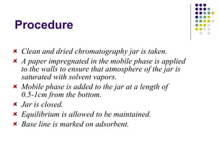 Procedure Clean and dried chromatography jar is taken. A paper impregnated in the mobile phase is applied to the walls to ensure that atmosphere of the jar is saturated with solvent vapors. Mobile phase is added to the jar at a length of 0.5-1cm from the bottom. Jar is closed. Equilibrium is allowed to be maintained. Base line is marked on adsorbent. 