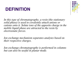 DEFINITION In this type of chromatography, a resin (the stationary solid phase) is used to covalently attach anions or cations onto it. Solute ions of the opposite charge in the mobile liquid phase are attracted to the resin by electrostatic forces.  Ion exchange mechanism separates analytes based on their respective charges. Ion exchange chromatography is performed in columns but can also be useful in planar mode.  