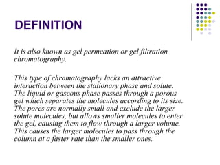 DEFINITION It is also known as gel permeation or gel filtration chromatography. This type of chromatography lacks an attractive interaction between the stationary phase and solute. The liquid or gaseous phase passes through a porous gel which separates the molecules according to its size. The pores are normally small and exclude the larger solute molecules, but allows smaller molecules to enter the gel, causing them to flow through a larger volume. This causes the larger molecules to pass through the column at a faster rate than the smaller ones. 