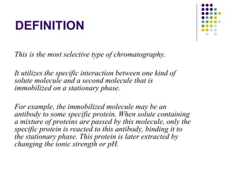 DEFINITION This is the most selective type of chromatography. It utilizes the specific interaction between one kind of solute molecule and a second molecule that is immobilized on a stationary phase.  For example, the immobilized molecule may be an antibody to some specific protein. When solute containing a mixture of proteins are passed by this molecule, only the specific protein is reacted to this antibody, binding it to the stationary phase. This protein is later extracted by changing the ionic strength or pH.  