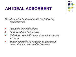 AN IDEAL ADSORBENT The Ideal adsorbent must fulfill the following requirements: Insoluble in mobile phase Inert to solutes (adsorptive) Colorless especially when work with colored mixtures Suitable particle size enough to give good separation and reasonable flow rate 