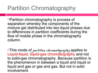 Partition Chromatography
Partition chromatography is process of
separation whereby the components of the
mixture get distributed into two liquid phases due
to differences in partition coefficients during the
flow of mobile phase in the chromatography
column.
This mode of partition chromatography applies to
Liquid-liquid, liquid-gas chromatography and not
to solid-gas chromatography. Because partition is
the phenomenon in between a liquid and liquid or
liquid and gas or gas and gas. But not in solid
involvement.
 