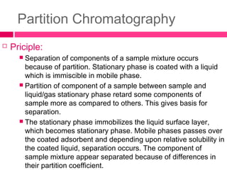 Partition Chromatography
 Priciple:
 Separation of components of a sample mixture occurs
because of partition. Stationary phase is coated with a liquid
which is immiscible in mobile phase.
 Partition of component of a sample between sample and
liquid/gas stationary phase retard some components of
sample more as compared to others. This gives basis for
separation.
 The stationary phase immobilizes the liquid surface layer,
which becomes stationary phase. Mobile phases passes over
the coated adsorbent and depending upon relative solubility in
the coated liquid, separation occurs. The component of
sample mixture appear separated because of differences in
their partition coefficient.
 