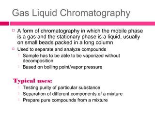 Gas Liquid Chromatography
 A form of chromatography in which the mobile phase
is a gas and the stationary phase is a liquid, usually
on small beads packed in a long column
 Used to separate and analyze compounds
 Sample has to be able to be vaporized without
decomposition
 Based on boiling point/vapor pressure
Typical uses:
 Testing purity of particular substance
 Separation of different components of a mixture
 Prepare pure compounds from a mixture
 