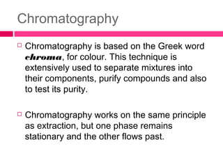 Chromatography
 Chromatography is based on the Greek word
chroma, for colour. This technique is
extensively used to separate mixtures into
their components, purify compounds and also
to test its purity.
 Chromatography works on the same principle
as extraction, but one phase remains
stationary and the other flows past.
 