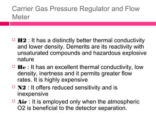 Carrier Gas Pressure Regulator and Flow
Meter
 H2 : It has a distinctly better thermal conductivity
and lower density. Demerits are its reactivity with
unsaturated compounds and hazardous explosive
nature
 He : It has an excellent thermal conductivity, low
density, inertness and it permits greater flow
rates. It is highly expensive
 N2 : It offers reduced sensitivity and is
inexpensive
 Air : It is employed only when the atmospheric
O2 is beneficial to the detector separation.
 