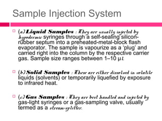Sample Injection System
 (a) Liquid Samples : They are usually injected by
hypodermic syringes through a self-sealing silicon-
rubber septum into a preheated-metal-block flash
evaporator. The sample is vapourize as a ‘plug’ and
carried right into the column by the respective carrier
gas. Sample size ranges between 1–10 μl.
 (b) Solid Samples : These are either dissolved in volatile
liquids (solvents) or temporarily liquefied by exposure
to infrared heat.
 (c) Gas Samples : They are best handled and injected by
gas-light syringes or a gas-sampling valve, usually
termed as a stream-splitter.
 