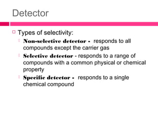 Detector
 Types of selectivity:
 Non-selective detector - responds to all
compounds except the carrier gas
 Selective detector - responds to a range of
compounds with a common physical or chemical
property
 Specific detector - responds to a single
chemical compound
 