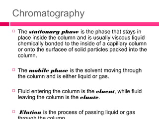 Chromatography
 The stationary phase is the phase that stays in
place inside the column and is usually viscous liquid
chemically bonded to the inside of a capillary column
or onto the surfacee of solid particles packed into the
column.
 The mobile phase is the solvent moving through
the column and is either liquid or gas.
 Fluid entering the column is the eluent, while fluid
leaving the column is the eluate.
 Elution is the process of passing liquid or gas
 
