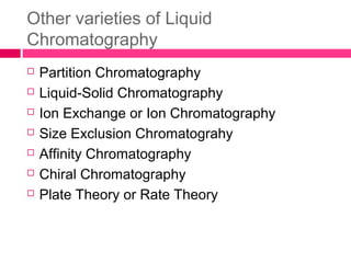 Other varieties of Liquid
Chromatography
 Partition Chromatography
 Liquid-Solid Chromatography
 Ion Exchange or Ion Chromatography
 Size Exclusion Chromatograhy
 Affinity Chromatography
 Chiral Chromatography
 Plate Theory or Rate Theory
 