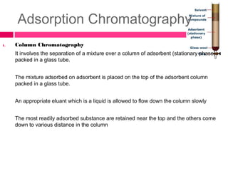 Adsorption Chromatography
1. Column Chromatography
It involves the separation of a mixture over a column of adsorbent (stationary phase)
packed in a glass tube.
The mixture adsorbed on adsorbent is placed on the top of the adsorbent column
packed in a glass tube.
An appropriate eluant which is a liquid is allowed to flow down the column slowly
The most readily adsorbed substance are retained near the top and the others come
down to various distance in the column
 