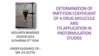 DETERMINATION OF
PARTITION COEFFICIENT
OF A DRUG MOLECULE
AND
ITS APPLICATION IN
PREFORMULATION
STUDIES
MOUMITA BANERJEE
24201911013
B.PHARMA 4TH YEAR
UNDER GUIDANCE OF:-
MR. P.K.DUTTA
 