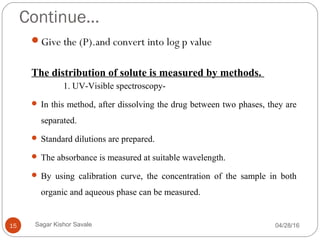 Continue…
Give the (P).and convert into log p value
The distribution of solute is measured by methods.
1. UV-Visible spectroscopy-
 In this method, after dissolving the drug between two phases, they are
separated.
 Standard dilutions are prepared.
 The absorbance is measured at suitable wavelength.
 By using calibration curve, the concentration of the sample in both
organic and aqueous phase can be measured.
04/28/1615 Sagar Kishor Savale
 