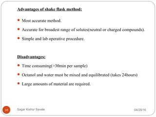 Advantages of shake flask method:
 Most accurate method.
 Accurate for broadest range of solutes(neutral or charged compounds).
 Simple and lab operative procedure.
Disadvantages:
 Time consuming(>30min per sample)
 Octanol and water must be mixed and equilibrated (takes 24hours)
 Large amounts of material are required.
04/28/1616 Sagar Kishor Savale
 