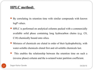 HPLC method:
 By correlating its retention time with similar compounds with known
logP values.
 HPLC is performed on analytical columns packed with a commercially
available solid phase containing long hydrocarbon chains (e.g. C8,
C18) chemically bound onto silica.
 Mixtures of chemicals are eluted in order of their hydrophobicity, with
water-soluble chemicals eluted first and oil-soluble chemicals last.
 This enables the relationship between the retention time on such a
(reverse phase) column and the n-octanol/water partition coefficient.
04/28/1617 Sagar Kishor Savale
 