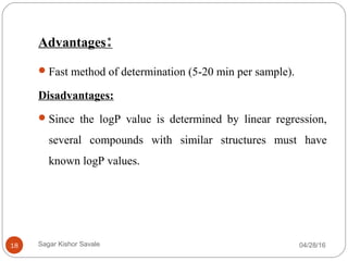 Advantages:
Fast method of determination (5-20 min per sample).
Disadvantages:
Since the logP value is determined by linear regression,
several compounds with similar structures must have
known logP values.
04/28/1618 Sagar Kishor Savale
 