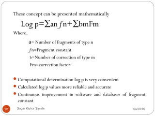 These concept can be presented mathematically
Log p=∑anƒn+∑bmFm
Where,
a= Number of fragments of type n
ƒn=Fragment constant
b=Number of correction of type m
Fm=correction factor
Computational determination log p is very convenient
Calculated log p values more reliable and accurate
Continuous improvement in software and databases of fragment
constant
04/28/1620 Sagar Kishor Savale
 
