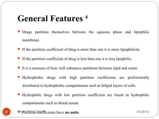 General Features 4
 Drugs partition themselves between the aqueous phase and lipophilic
membrane.
 If the partition coefficient of drug is more than one it is more lipophilicity
 If the partition coefficient of drug is less than one it is less lipophilic.
 It is a measure of how well substance partitions between lipid and water.
 Hydrophobic drugs with high partition coefficients are preferentially
distributed to hydrophobic compartments such as bilipid layers of cells.
 Hydrophilic drugs with low partition coefficient are found in hydrophilic
compartments such as blood serum.
 Partition coefficients have no units. 04/28/1621 Sagar Kishor Savale
 