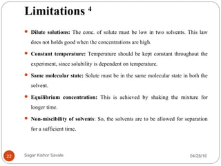 Limitations 4
 Dilute solutions: The conc. of solute must be low in two solvents. This law
does not holds good when the concentrations are high.
 Constant temperature: Temperature should be kept constant throughout the
experiment, since solubility is dependent on temperature.
 Same molecular state: Solute must be in the same molecular state in both the
solvent.
 Equilibrium concentration: This is achieved by shaking the mixture for
longer time.
 Non-miscibility of solvents: So, the solvents are to be allowed for separation
for a sufficient time.
04/28/1622 Sagar Kishor Savale
 
