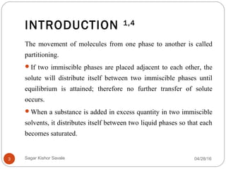 INTRODUCTION 1,4
04/28/163
The movement of molecules from one phase to another is called
partitioning.
If two immiscible phases are placed adjacent to each other, the
solute will distribute itself between two immiscible phases until
equilibrium is attained; therefore no further transfer of solute
occurs.
When a substance is added in excess quantity in two immiscible
solvents, it distributes itself between two liquid phases so that each
becomes saturated.
Sagar Kishor Savale
 