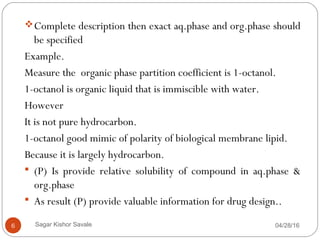 04/28/166
Complete description then exact aq.phase and org.phase should
be specified
Example.
Measure the organic phase partition coefficient is 1-octanol.
1-octanol is organic liquid that is immiscible with water.
However
It is not pure hydrocarbon.
1-octanol good mimic of polarity of biological membrane lipid.
Because it is largely hydrocarbon.
 (P) Is provide relative solubility of compound in aq.phase &
org.phase
 As result (P) provide valuable information for drug design..
Sagar Kishor Savale
 