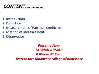 CONTENT…………..
1. Introduction
2. Definition
3. Measurement of Partition Coefficient
4. Method of measurement
5. Observation
Presented by:-
FARMAN AHMAD
B.Pharm 4th Sem.
Teerthanker Mahaveer college of pharmacy
 