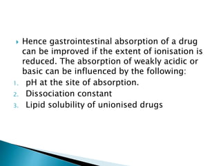  Hence gastrointestinal absorption of a drug
can be improved if the extent of ionisation is
reduced. The absorption of weakly acidic or
basic can be influenced by the following:
1. pH at the site of absorption.
2. Dissociation constant
3. Lipid solubility of unionised drugs
 