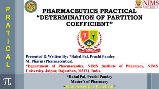 PHARMACEUTICS PRACTICAL
“DETERMINATION OF PARTITION
COEFFICIENT”
Presented & Written By: *Rahul Pal, Prachi Pandey.
M. Pharm (Pharmaceutics).
*Department of Pharmaceutics, NIMS Institute of Pharmacy, NIMS
University, Jaipur, Rajasthan, 303121, India.
*Rahul Pal, Prachi Pandey
Master’s of Pharmacy
“Pharmaceutics Practical”
P
R
A
T
I
C
A
L
 