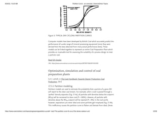 6/20/22, 10:20 AM Partition Curve - an overview | ScienceDirect Topics
https://www.sciencedirect.com/topics/engineering/partition-curve#:~:text=The partition curve for an,of the dense medium unit. 23/38
Figure 3. TYPICAL DM CYCLONE PARTITION CURVES
Computer models have been developed by British Coal which accurately predict the
performance of a wide range of mineral processing equipment (since they were
derived from the data obtained from many actual performance tests). These
models can be linked together to represent an entire Coal Preparation Plant which
provides an invaluable tool for assessing the suitability of a process design to treat
a particlar coal.
Read full chapter
URL: https://www.sciencedirect.com/science/article/pii/B978075060387450228X
Optimization, simulation and control of coal
preparation plants
G.H. Luttrell, in The Coal Handbook: Towards Cleaner Production: Coal
Production, 2013
17.3.1 Partition modeling
Partition models are used to estimate the probability that a particle of a given RD
will report to the clean coal stream. For example, when a coal is passed through a
‘perfect’ density separator (Fig. 17.4a), all particles with densities below the cutpoint
(RD ) will be recovered to clean coal (P = 100%). Likewise, all particles with
densities above the RD cutpoint will be rejected (P = 0%). In the real world,
however, separations are never ideal and some particles get misplaced (Fig. 17.4b).
This inefficiency causes the partition curve to flatten and deviate from ideal. (Note:
50
50
 