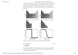 6/20/22, 10:20 AM Partition Curve - an overview | ScienceDirect Topics
https://www.sciencedirect.com/topics/engineering/partition-curve#:~:text=The partition curve for an,of the dense medium unit. 24/38
[17.2]
In some countries, partition curves are plotted as RD vs the probability of reporting
to refuse. This convention provides a mirror image of the partition curve based on
clean coal partitioning.) The steepness of the partition curve, which reflects the
sharpness of the separation, is typically reported using an Ecart Probable (Ep) value
defined as:
Figure 17.4. Partition curves for (a) perfect and (b) imperfect separations.
in which RD and RD are the relative densities that correspond to probabilities
of 25% and 75%. A lower Ep is desirable, since it means that fewer particles are
misplaced during the separation.
25 75
 