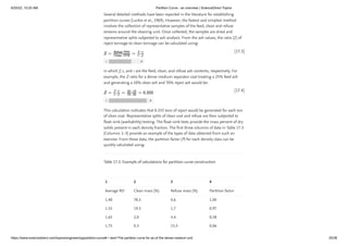 6/20/22, 10:20 AM Partition Curve - an overview | ScienceDirect Topics
https://www.sciencedirect.com/topics/engineering/partition-curve#:~:text=The partition curve for an,of the dense medium unit. 25/38
[17.3]
[17.4]
Several detailed methods have been reported in the literature for establishing
partition curves (Luckie et al., 1969). However, the fastest and simplest method
involves the collection of representative samples of the feed, clean and refuse
streams around the cleaning unit. Once collected, the samples are dried and
representative splits subjected to ash analysis. From the ash values, the ratio (Z) of
reject tonnage to clean tonnage can be calculated using:
in which f, c, and r are the feed, clean, and refuse ash contents, respectively. For
example, the Z ratio for a dense medium separator coal treating a 25% feed ash
and generating a 10% clean ash and 70% reject ash would be:
This calculation indicates that 0.333 tons of reject would be generated for each ton
of clean coal. Representative splits of clean coal and refuse are then subjected to
float–sink (washability) testing. The float–sink tests provide the mass percent of dry
solids present in each density fraction. The first three columns of data in Table 17.3
(Columns 1–3) provide an example of the types of data obtained from such an
exercise. From these data, the partition factor (P) for each density class can be
quickly calculated using:
Table 17.3. Example of calculations for partition curve construction
Average RD Clean mass (%) Refuse mass (%) Partition factor
1.40 78.3 0.6 1.00
1.55 19.3 1.7 0.97
1.65 2.0 4.4 0.58
1.75 0.3 15.3 0.06
1 2 3 4
 