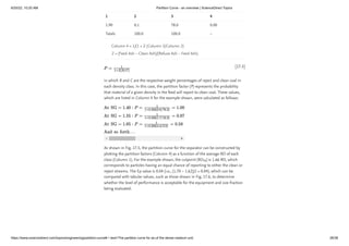 6/20/22, 10:20 AM Partition Curve - an overview | ScienceDirect Topics
https://www.sciencedirect.com/topics/engineering/partition-curve#:~:text=The partition curve for an,of the dense medium unit. 26/38
[17.5]
1.90 0.1 78.0 0.00
Totals 100.0 100.0 –
Column 4 = 1/(1 + Z (Column 3/Column 2)
Z = (Feed Ash – Clean Ash)/(Refuse Ash – Feed Ash).
in which R and C are the respective weight percentages of reject and clean coal in
each density class. In this case, the partition factor (P) represents the probability
that material of a given density in the feed will report to clean coal. These values,
which are listed in Column 4 for the example shown, were calculated as follows:
As shown in Fig. 17.5, the partition curve for the separator can be constructed by
plotting the partition factors (Column 4) as a function of the average RD of each
class (Column 1). For the example shown, the cutpoint (RD ) is 1.66 RD, which
corresponds to particles having an equal chance of reporting to either the clean or
reject streams. The Ep value is 0.04 (i.e., (1.70 – 1.62)/2 = 0.04), which can be
compared with tabular values, such as those shown in Fig. 17.6, to determine
whether the level of performance is acceptable for the equipment and size fraction
being evaluated.
1 2 3 4
50
 