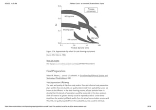 6/20/22, 10:20 AM Partition Curve - an overview | ScienceDirect Topics
https://www.sciencedirect.com/topics/engineering/partition-curve#:~:text=The partition curve for an,of the dense medium unit. 28/38
Figure 17.6. Approximate Ep values for coal cleaning equipment.
(Source: After Osborne, 1988.)
Read full chapter
URL: https://www.sciencedirect.com/science/article/pii/B9780857094223500170
Coal Preparation
Robert A. Meyers, ... Janusz S. Laskowski, in Encyclopedia of Physical Science and
Technology (Third Edition), 2003
VIII Separation Efficiency
The yield and quality of the clean-coal product from an industrial coal preparation
plant and the theoretical yield and quality determined from washability curves are
known to be different. In the ideal cleaning process, all coal particles lower in
density than the density of separation would be recovered in the clean product,
while all material of greater density would be rejected as refuse. Under these
conditions the product yield and quality from the actual concentration process and
the yield and quality expected from the washability curves would be identical.
 