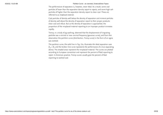 6/20/22, 10:20 AM Partition Curve - an overview | ScienceDirect Topics
https://www.sciencedirect.com/topics/engineering/partition-curve#:~:text=The partition curve for an,of the dense medium unit. 29/38
The performance of separators is, however, never ideal. As a result, some coal
particles of lower than the separation density report to rejects, and some high-ash
particles of higher than the separation density report to clean coal. These are
referred to as misplaced material.
Coal particles of density well below the density of separation and mineral particles
of density well above the density of separation report to their proper products:
clean coal and refuse. But as the density of separation is approached, the
proportion of the misplaced material reporting to an improper product increases
rapidly.
Tromp, in a study of jig washing, observed that the displacement of migrating
particles was a normal or near-normal frequency (gaussian curve), and from this
observation the partition curve (distribution, Tromp curve) in the form of an ogive
was evolved.
The partition curve, the solid line in Fig. 22a, illustrates the ideal separation case
(E  = 0), and the broken-line curve represents the performance of a true separating
device. The shaded areas represent the misplaced material. The curves are plotted
according to European convention and represent the percent of feed reporting to
reject. In American practice, Tromp curves usually give the percent of feed
reporting to washed coal.
p
 