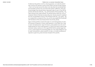 6/20/22, 10:20 AM Partition Curve - an overview | ScienceDirect Topics
https://www.sciencedirect.com/topics/engineering/partition-curve#:~:text=The partition curve for an,of the dense medium unit. 31/38
To determine the partition curve for a cleaning operation, one needs the yield of
clean coal from this operation and the results of float–sink tests for both products
—that is, for the clean coal and the refuse. Such data allow the reconstituted feed
to be calculated, and from this can be found the partition coefficients, which give
the percentage of each density fraction reporting to reject. As seen in Fig. 22b, the
particles with densities below δ  − 4E and the particles of density above δ  + 4E
report entirely to their proper products. The density fractions within δ  ± 4E are
misplaced. Material of density very close to δ (near-density material) is misplaced
the most. As postulated by Tromp, 37.5% of fractions within δ  – δ and δ  – δ
are misplaced (this corresponds to δ  ± E ), and this percentage falls off drastically
with the distance of the actual density fraction from the δ density.
Figure 23 shows partition curves for the major U.S. coal-cleaning devices. As seen,
the sharpness of separation in dense-media separators is much better than in jigs
or water-only hydrocyclones. Figure 24 shows E values plotted versus the size of
treated particles for various cleaning devices. E values for the dense-medium bath
and dense-medium cyclone are in the range of 0.02–0.04 for particles larger than
5 mm; E values of jigs and concentrating tables are in the range of 0.08–0.15; and
for water-only cyclones, E values exceed 0.2. As seen, in all cases the efficiency of
separation as given by E values decreases sharply for finer particles.
50 p 50 p
50 p
50
50 25 75 50
50 p
50
p
p
p
p
p
 