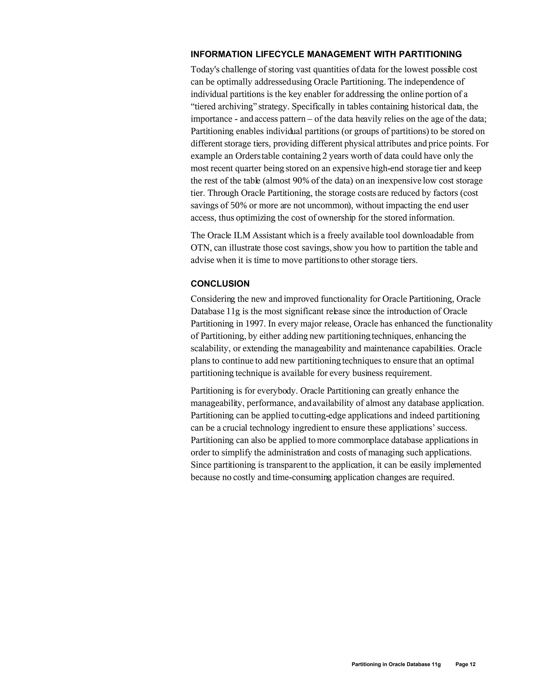 INFORMATION LIFECYCLE MANAGEMENT WITH PARTITIONING
Today's challenge of storing vast quantities ofdata for the lowest possible cost
can be optimally addressedusing Oracle Partitioning. The independence of
individual partitions is the key enabler for addressing the online portion of a
“tiered archiving”strategy. Specifically in tables containing historical data, the
importance - andaccess pattern – of the data heavily relies on the age of the data;
Partitioning enables individual partitions (or groups of partitions) to be stored on
different storage tiers, providing different physical attributes and price points. For
example an Orderstable containing2 years worth of data could have only the
most recent quarter beingstored on an expensive high-end storage tier and keep
the rest of the table (almost 90% of the data) on an inexpensivelow cost storage
tier. Through Oracle Partitioning, the storage costsare reduced by factors (cost
savings of 50% or more are not uncommon), without impacting the end user
access, thus optimizing the cost of ownership for the stored information.
The Oracle ILM Assistant which is a freely available tool downloadable from
OTN, can illustrate those cost savings, show you how to partition the table and
advise when it is time to move partitionsto other storage tiers.
CONCLUSION
Considering the new and improved functionality for Oracle Partitioning, Oracle
Database 11g is the most significant release since the introduction of Oracle
Partitioning in 1997. In every major release, Oracle has enhanced the functionality
of Partitioning, by either adding new partitioningtechniques, enhancing the
scalability, or extending the manageability and maintenance capabilities. Oracle
plans to continue to add new partitioningtechniques to ensure that an optimal
partitioning technique is available for every business requirement.
Partitioning is for everybody. Oracle Partitioning can greatly enhance the
manageability, performance, andavailability of almost any database application.
Partitioning can be applied tocutting-edge applications and indeed partitioning
can be a crucial technology ingredient to ensure these applications’ success.
Partitioning can also be applied to more commonplace database applications in
order to simplify the administration and costs of managing such applications.
Since partitioning is transparent to the application, it can be easily implemented
because no costly and time-consuming application changes are required.
Partitioning in Oracle Database 11g Page 12
 