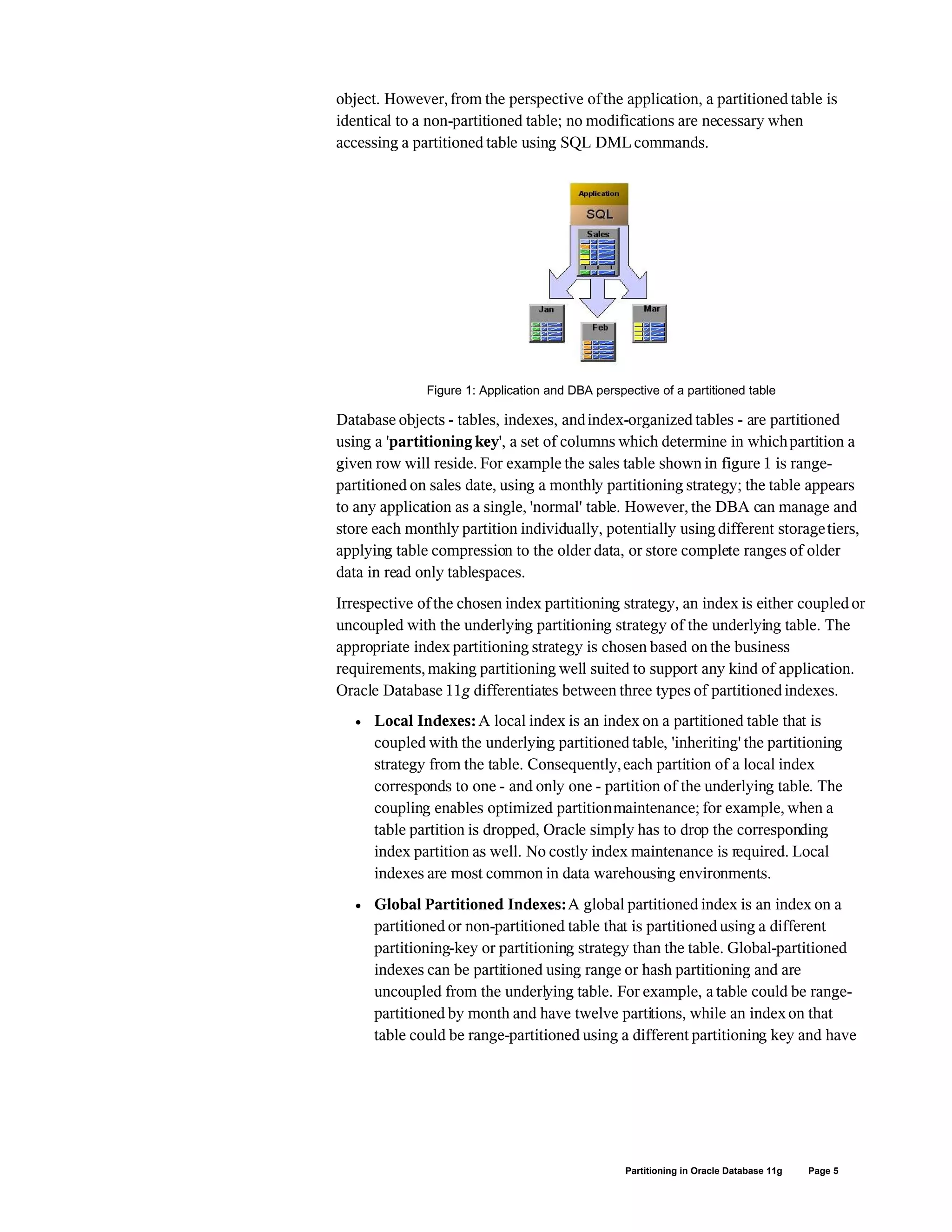 object. However,from the perspective ofthe application, a partitioned table is
identical to a non-partitioned table; no modifications are necessary when
accessing a partitioned table using SQL DML commands.
Figure 1: Application and DBA perspective of a partitioned table
Database objects - tables, indexes, andindex-organized tables - are partitioned
using a 'partitioning key', a set of columns which determine in whichpartition a
given row will reside. For example the sales table shown in figure 1 is range-
partitioned on sales date, using a monthly partitioning strategy; the table appears
to any application as a single, 'normal' table. However, the DBA can manage and
store each monthly partition individually, potentially usingdifferent storagetiers,
applying table compression to the older data, or store complete ranges of older
data in read only tablespaces.
Irrespective ofthe chosen index partitioning strategy, an index is either coupled or
uncoupled with the underlying partitioning strategy of the underlying table. The
appropriate index partitioning strategy is chosen based on the business
requirements,making partitioning well suited to support any kind of application.
Oracle Database 11g differentiates between three types of partitioned indexes.
 Local Indexes:A local index is an index on a partitioned table that is
coupled with the underlying partitioned table, 'inheriting' the partitioning
strategy from the table. Consequently,each partition of a local index
corresponds to one - and only one - partition of the underlying table. The
coupling enables optimized partitionmaintenance; for example, when a
table partition is dropped, Oracle simply has to drop the corresponding
index partition as well. No costly index maintenance is required. Local
indexes are most common in data warehousing environments.
 Global Partitioned Indexes:A global partitioned index is an index on a
partitioned or non-partitioned table that is partitioned using a different
partitioning-key or partitioning strategy than the table. Global-partitioned
indexes can be partitioned using range or hash partitioning and are
uncoupled from the underlying table. For example, a table could be range-
partitioned by month and have twelve partitions, while an indexon that
table could be range-partitioned using a different partitioning key and have
Partitioning in Oracle Database 11g Page 5
 