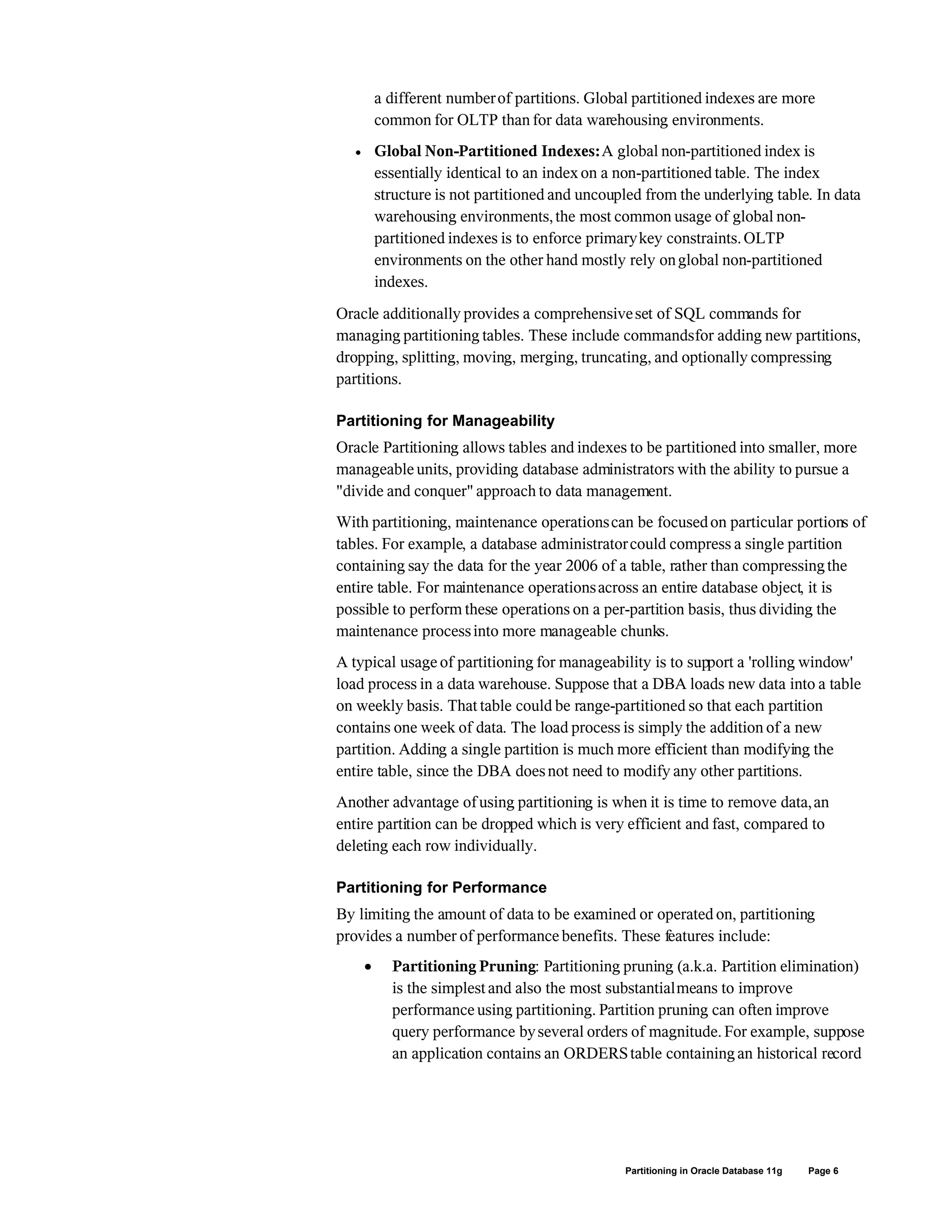 a different numberof partitions. Global partitioned indexes are more
common for OLTP than for data warehousing environments.
 Global Non-Partitioned Indexes:A global non-partitioned index is
essentially identical to an index on a non-partitioned table. The index
structure is not partitioned and uncoupled from the underlying table. In data
warehousing environments,the most common usage of global non-
partitioned indexes is to enforce primarykey constraints.OLTP
environments on the other hand mostly rely onglobal non-partitioned
indexes.
Oracle additionally provides a comprehensiveset of SQL commands for
managing partitioning tables. These include commandsfor adding new partitions,
dropping, splitting, moving, merging, truncating, and optionally compressing
partitions.
Partitioning for Manageability
Oracle Partitioning allows tables and indexes to be partitioned into smaller, more
manageable units, providing database administrators with the ability to pursue a
"divide and conquer" approach to data management.
With partitioning, maintenance operationscan be focusedon particular portions of
tables. For example, a database administratorcould compress a single partition
containing say the data for the year 2006 of a table, rather than compressingthe
entire table. For maintenance operationsacross an entire database object, it is
possible to perform these operations on a per-partition basis, thus dividing the
maintenance processinto more manageable chunks.
A typical usage of partitioning for manageability is to support a 'rolling window'
load process in a data warehouse. Suppose that a DBA loads new data into a table
on weekly basis. That table could be range-partitioned so that each partition
contains one week of data. The load process is simply the addition of a new
partition. Adding a single partition is much more efficient than modifying the
entire table, since the DBA doesnot need to modify any other partitions.
Another advantage of using partitioning is when it is time to remove data,an
entire partition can be dropped which is very efficient and fast, compared to
deleting each row individually.
Partitioning for Performance
By limiting the amount of data to be examined or operated on, partitioning
provides a number of performance benefits. These features include:
 Partitioning Pruning: Partitioning pruning (a.k.a. Partition elimination)
is the simplest and also the most substantialmeans to improve
performance using partitioning. Partition pruning can often improve
query performance byseveral orders of magnitude.For example, suppose
an application contains an ORDERStable containingan historical record
Partitioning in Oracle Database 11g Page 6
 