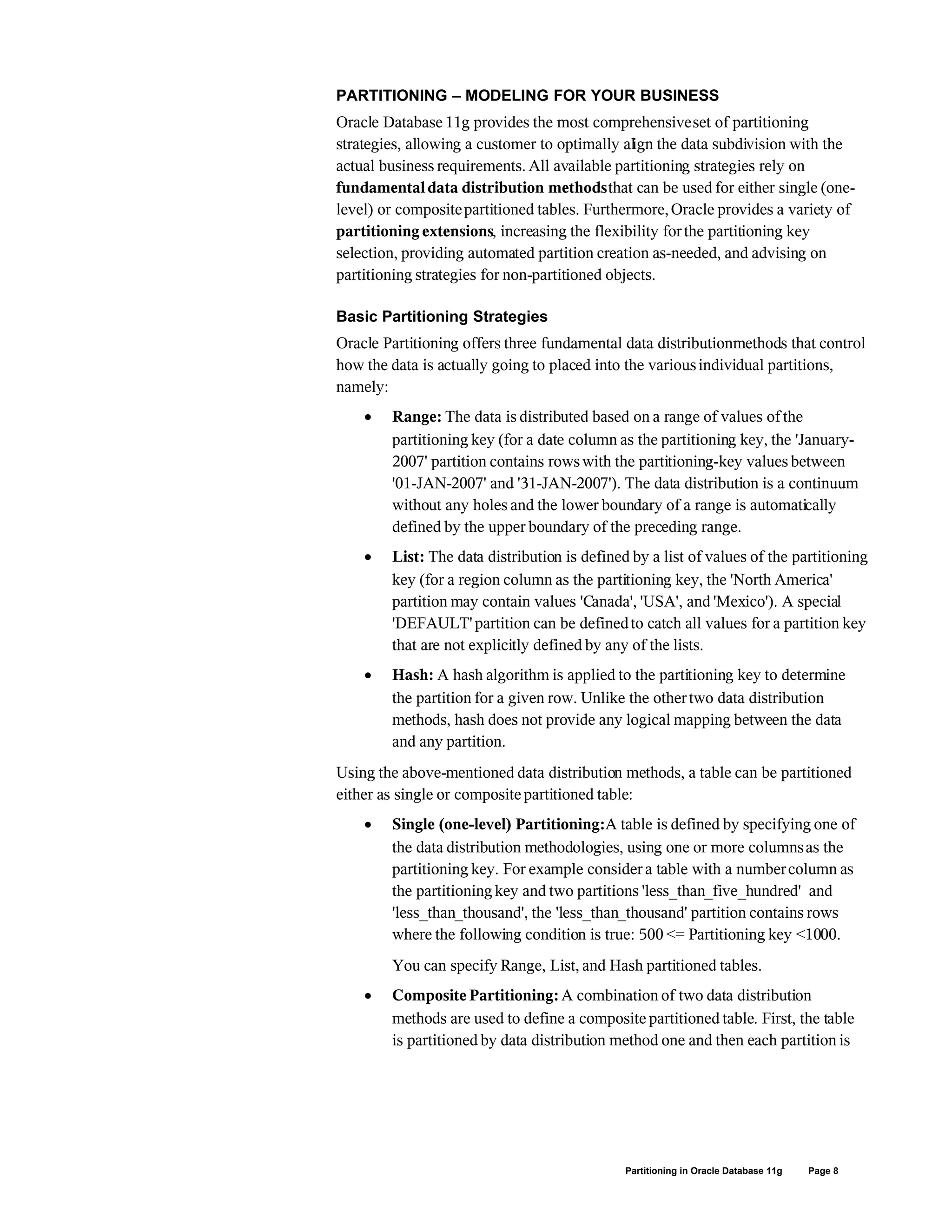 PARTITIONING – MODELING FOR YOUR BUSINESS
Oracle Database 11g provides the most comprehensiveset of partitioning
strategies, allowing a customer to optimally align the data subdivision with the
actual business requirements. All available partitioning strategies rely on
fundamentaldata distribution methodsthat can be used for either single (one-
level) or compositepartitioned tables. Furthermore,Oracle provides a variety of
partitioning extensions, increasing the flexibility forthe partitioning key
selection, providing automated partition creation as-needed, and advising on
partitioning strategies for non-partitioned objects.
Basic Partitioning Strategies
Oracle Partitioning offers three fundamental data distributionmethods that control
how the data is actually going to placed into the variousindividual partitions,
namely:
 Range: The data is distributed based on a range of values of the
partitioning key (for a date column as the partitioning key, the 'January-
2007' partition contains rowswith the partitioning-key values between
'01-JAN-2007' and '31-JAN-2007'). The data distribution is a continuum
without any holes and the lower boundary of a range is automatically
defined by the upper boundary of the preceding range.
 List: The data distribution is defined by a list of values of the partitioning
key (for a region column as the partitioning key, the 'North America'
partition may contain values 'Canada', 'USA', and 'Mexico'). A special
'DEFAULT' partition can be definedto catch all values for a partition key
that are not explicitly defined by any of the lists.
 Hash: A hash algorithm is applied to the partitioning key to determine
the partition for a given row. Unlike the othertwo data distribution
methods, hash does not provide any logical mapping between the data
and any partition.
Using the above-mentioned data distribution methods, a table can be partitioned
either as single or composite partitioned table:
 Single (one-level) Partitioning:A table is defined by specifying one of
the data distribution methodologies, using one or more columnsas the
partitioning key. For example consider a table with a numbercolumn as
the partitioning key and two partitions 'less_than_five_hundred' and
'less_than_thousand', the 'less_than_thousand' partition contains rows
where the following condition is true: 500 <= Partitioning key <1000.
You can specify Range, List, and Hash partitioned tables.
 Composite Partitioning:A combination of two data distribution
methods are used to define a composite partitioned table. First, the table
is partitioned by data distribution method one and then each partition is
Partitioning in Oracle Database 11g Page 8
 