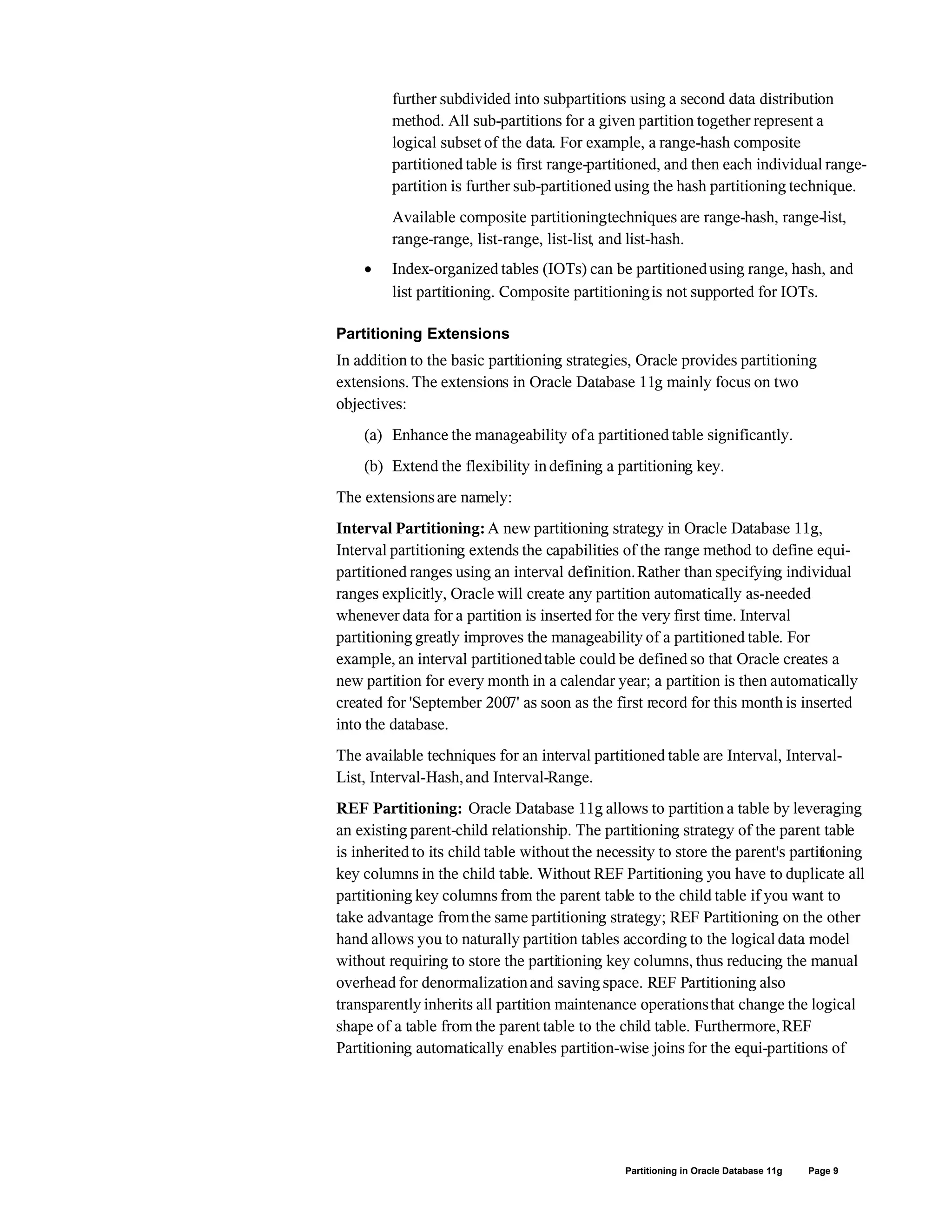 further subdivided into subpartitions using a second data distribution
method. All sub-partitions for a given partition together represent a
logical subset of the data. For example, a range-hash composite
partitioned table is first range-partitioned, and then each individual range-
partition is further sub-partitioned using the hash partitioning technique.
Available composite partitioningtechniques are range-hash, range-list,
range-range, list-range, list-list, and list-hash.
 Index-organized tables (IOTs) can be partitionedusing range, hash, and
list partitioning. Composite partitioningis not supported for IOTs.
Partitioning Extensions
In addition to the basic partitioning strategies, Oracle provides partitioning
extensions. The extensions in Oracle Database 11g mainly focus on two
objectives:
(a) Enhance the manageability ofa partitioned table significantly.
(b) Extend the flexibility indefining a partitioning key.
The extensions are namely:
Interval Partitioning:A new partitioning strategy in Oracle Database 11g,
Interval partitioning extends the capabilities of the range method to define equi-
partitioned ranges using an interval definition.Rather than specifying individual
ranges explicitly, Oracle will create any partition automatically as-needed
whenever data for a partition is inserted for the very first time. Interval
partitioning greatly improves the manageability of a partitioned table. For
example, an interval partitionedtable could be defined so that Oracle creates a
new partition for every month in a calendar year; a partition is then automatically
created for 'September 2007' as soon as the first record for this month is inserted
into the database.
The available techniques for an interval partitioned table are Interval, Interval-
List, Interval-Hash,and Interval-Range.
REF Partitioning: Oracle Database 11g allows to partition a table by leveraging
an existing parent-child relationship. The partitioning strategy of the parent table
is inherited to its child table without the necessity to store the parent's partitioning
key columns in the child table. Without REF Partitioning you have to duplicate all
partitioning key columns from the parent table to the child table if you want to
take advantage fromthe same partitioning strategy; REF Partitioning on the other
hand allows you to naturally partition tables according to the logical data model
without requiring to store the partitioning key columns, thus reducing the manual
overhead for denormalizationand saving space. REF Partitioning also
transparently inherits all partition maintenance operationsthat change the logical
shape of a table from the parent table to the child table. Furthermore,REF
Partitioning automatically enables partition-wise joins for the equi-partitions of
Partitioning in Oracle Database 11g Page 9
 