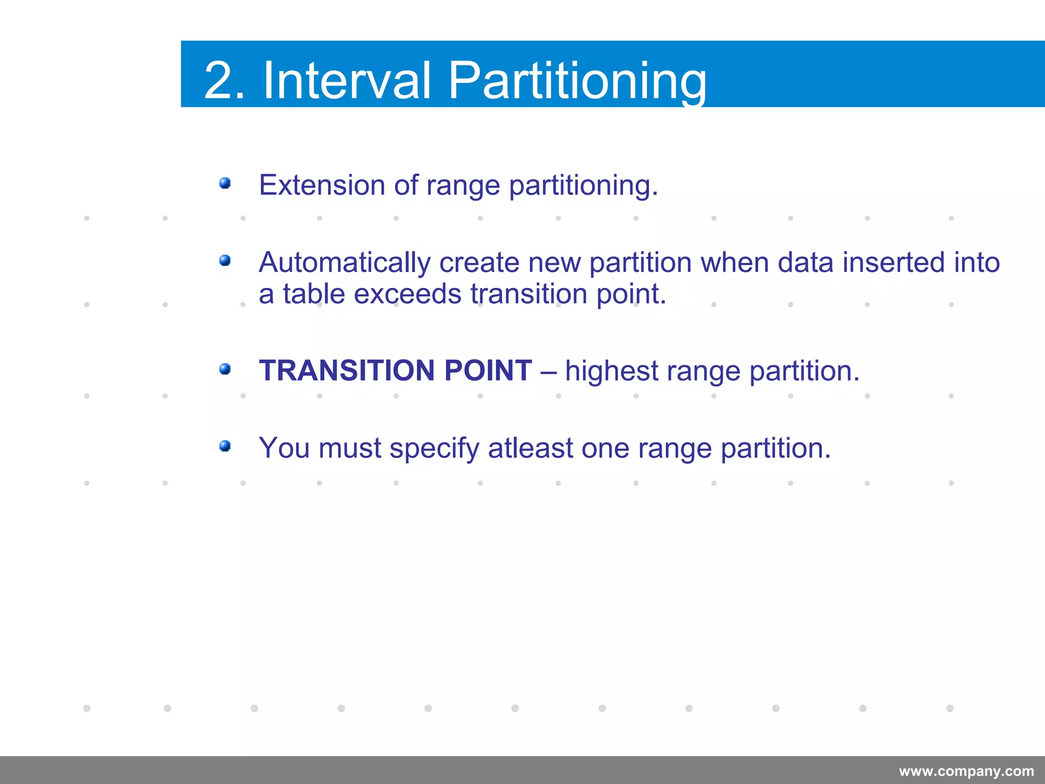 www.company.com
2. Interval Partitioning
Extension of range partitioning.
Automatically create new partition when data inserted into
a table exceeds transition point.
TRANSITION POINT – highest range partition.
You must specify atleast one range partition.
Company
LOGO
 
