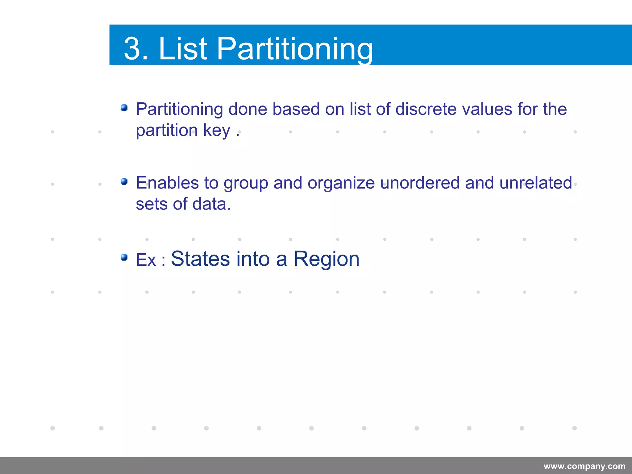 www.company.com
3. List Partitioning
Company
LOGO
Company
LOGO
Partitioning done based on list of discrete values for the
partition key .
Enables to group and organize unordered and unrelated
sets of data.
Ex : States into a Region
 