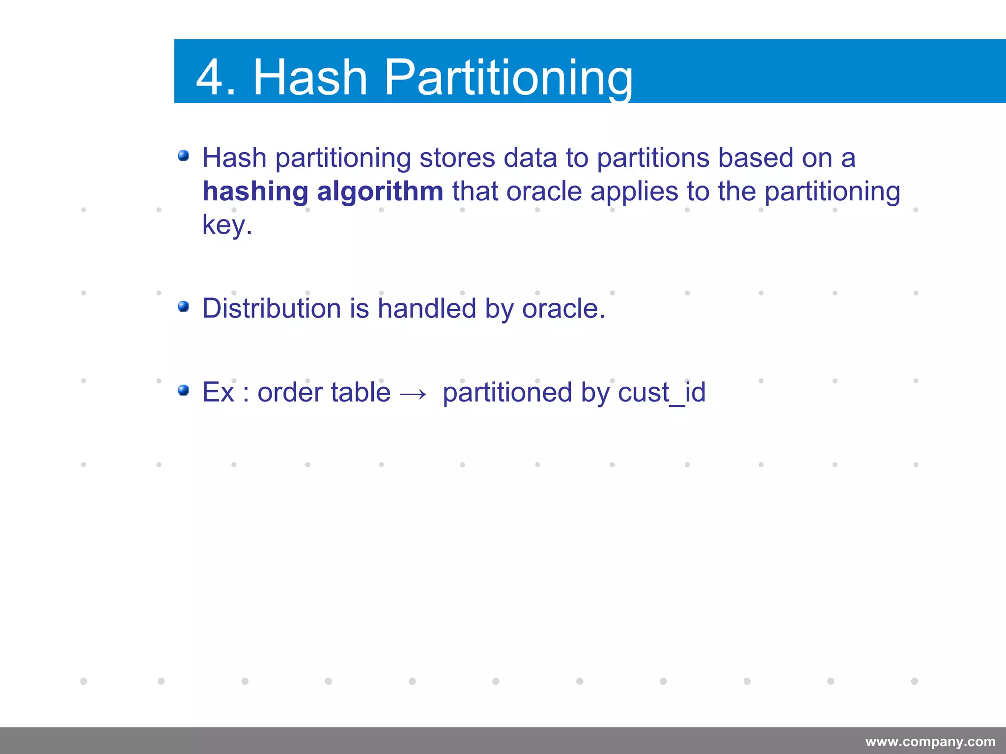 www.company.com
4. Hash Partitioning
Company
LOGO
Hash partitioning stores data to partitions based on a
hashing algorithm that oracle applies to the partitioning
key.
Distribution is handled by oracle.
Ex : order table → partitioned by cust_id
Company
LOGO
 