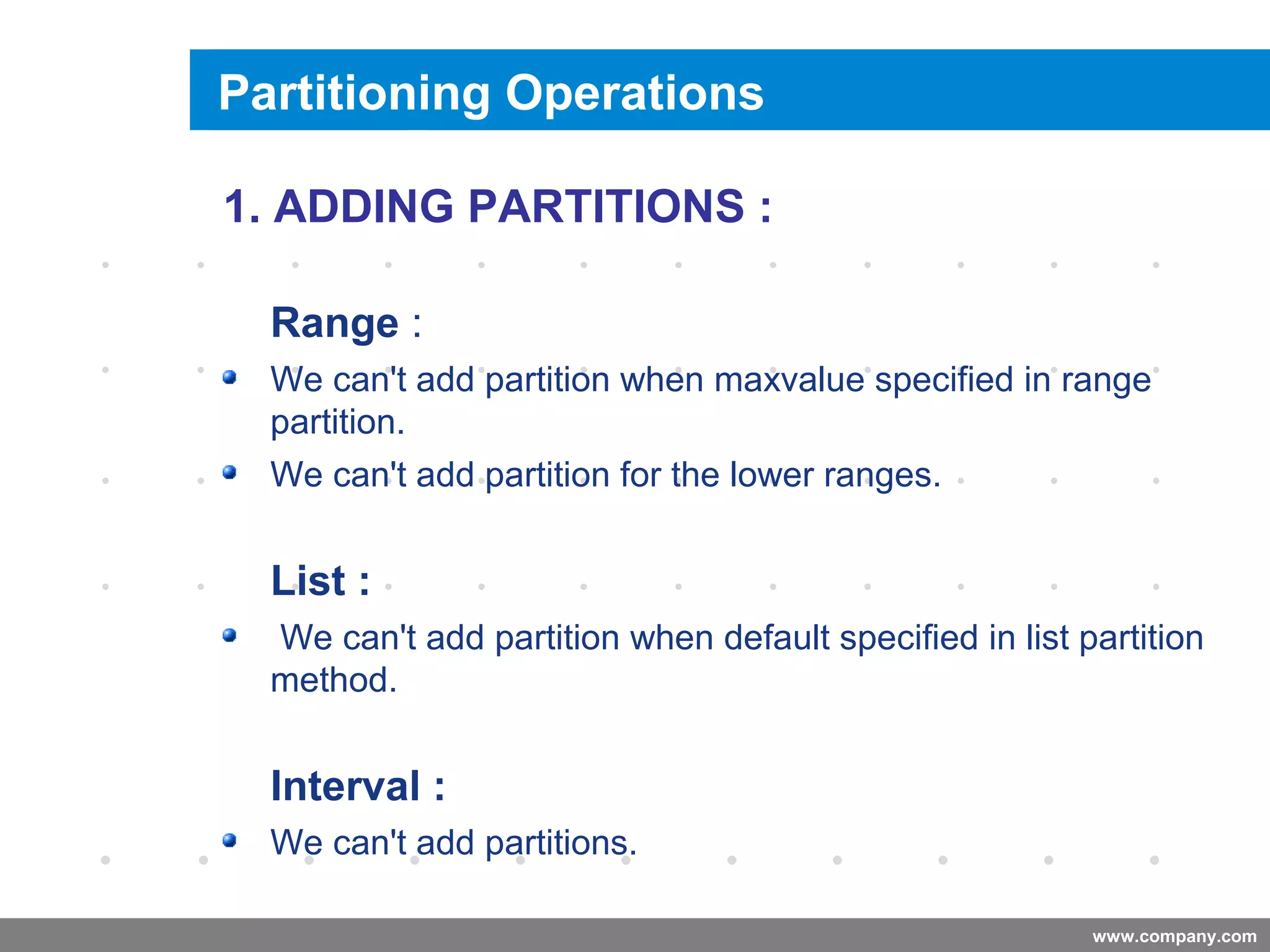 www.company.com
Adding a Partition
Company
LOGO
1. ADDING PARTITIONS :
Range :
We can't add partition when maxvalue specified in range
partition.
We can't add partition for the lower ranges.
List :
We can't add partition when default specified in list partition
method.
Interval :
We can't add partitions.
Partitioning Operations
 