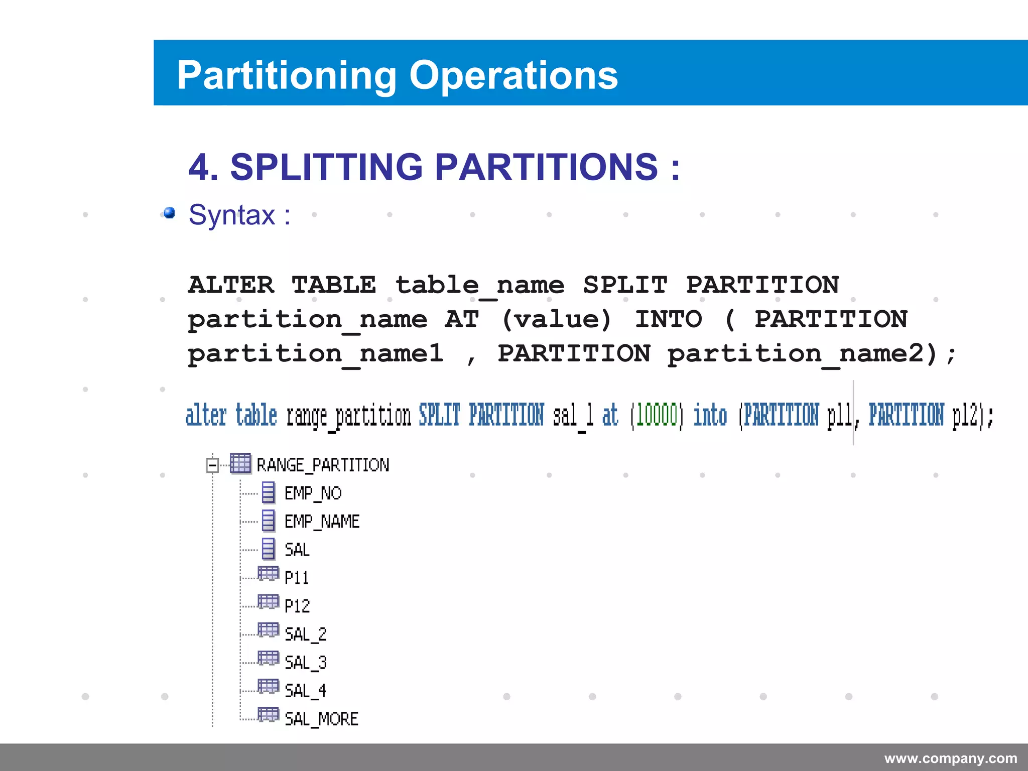 www.company.com
Splitting a Partition
Company
LOGO
4. SPLITTING PARTITIONS :
Syntax :
ALTER TABLE table_name SPLIT PARTITION
partition_name AT (value) INTO ( PARTITION
partition_name1 , PARTITION partition_name2);
Partitioning Operations
 