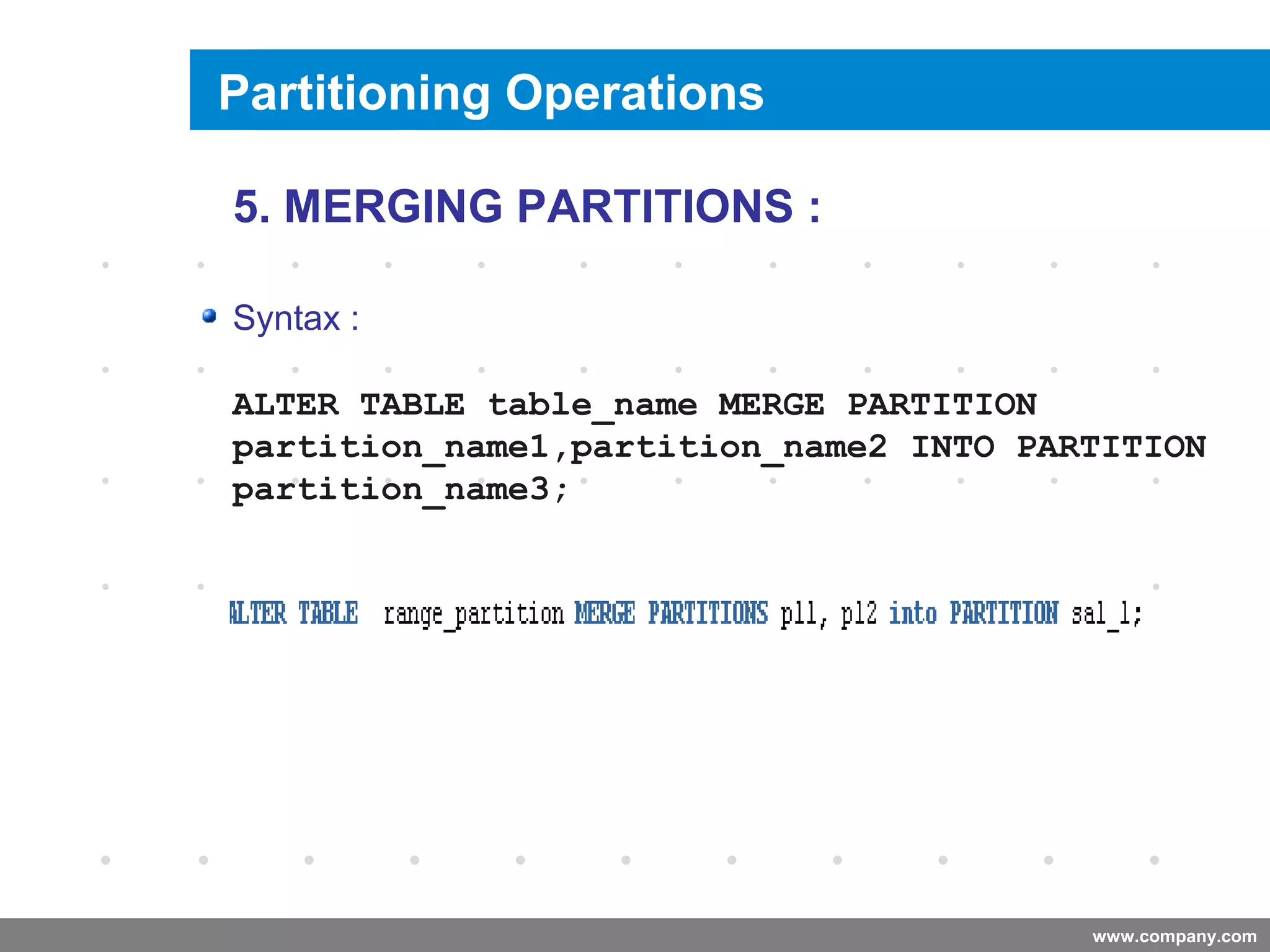 www.company.com
Merging a Partition
Company
LOGO
5. MERGING PARTITIONS :
Syntax :
ALTER TABLE table_name MERGE PARTITION
partition_name1,partition_name2 INTO PARTITION
partition_name3;
Partitioning Operations
 