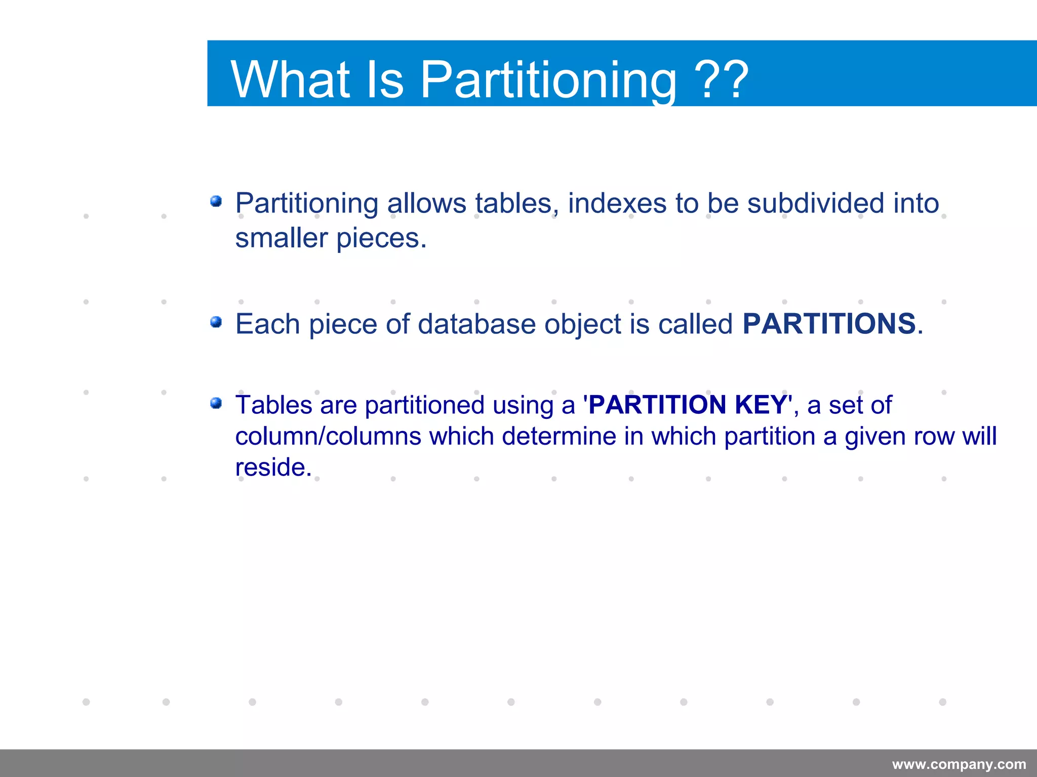 www.company.com
What Is Partitioning ??
Partitioning allows tables, indexes to be subdivided into
smaller pieces.
Each piece of database object is called PARTITIONS.
Tables are partitioned using a 'PARTITION KEY', a set of
column/columns which determine in which partition a given row will
reside.
Company
LOGO
 