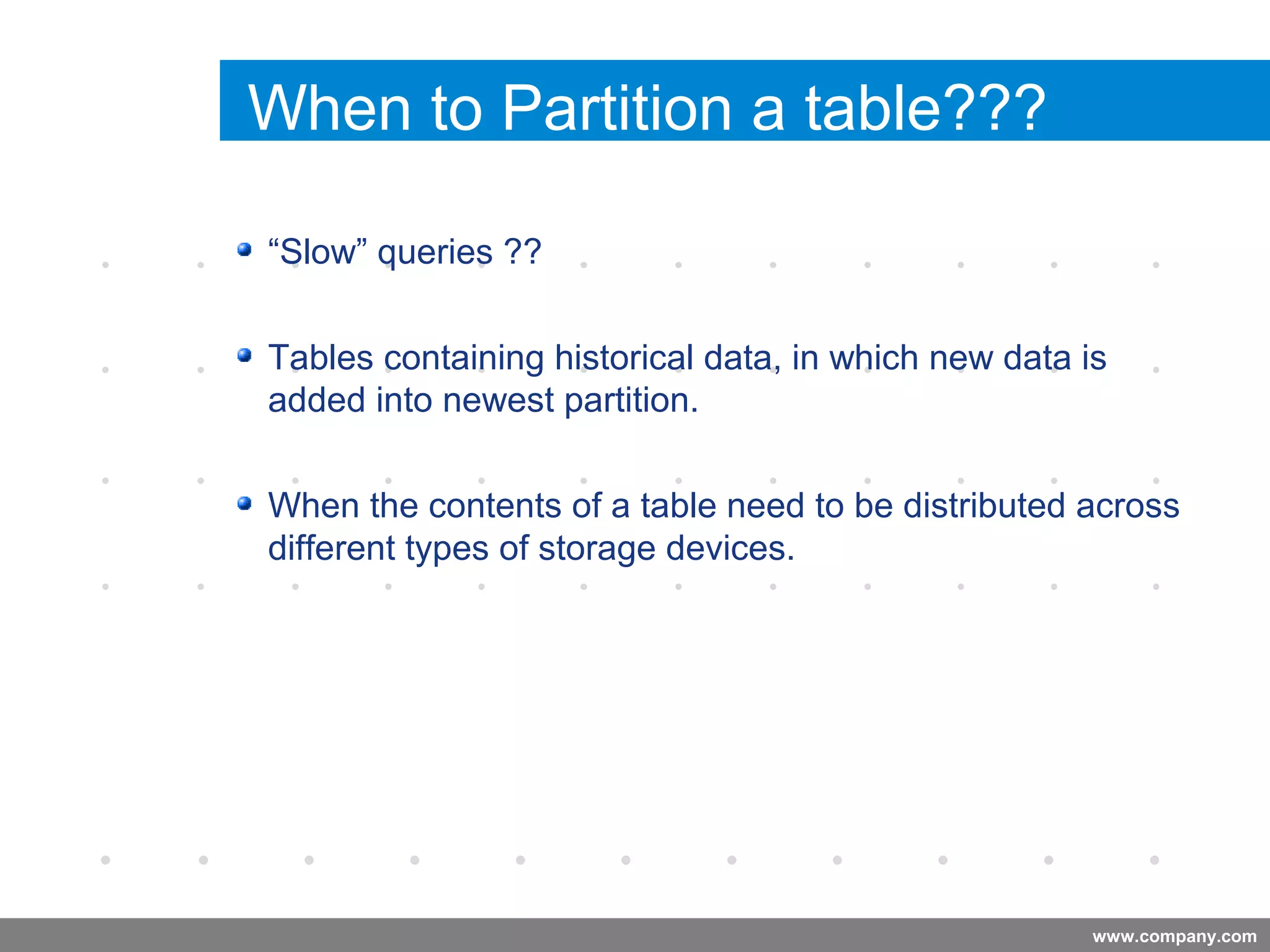 www.company.com
When to Partition a table???
“Slow” queries ??
Tables containing historical data, in which new data is
added into newest partition.
When the contents of a table need to be distributed across
different types of storage devices.
Company
LOGO
 